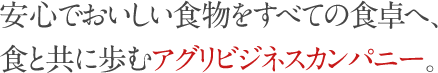 安心でおいしい食物を全ての食卓へ。食と共に歩むアグリビジネスカンパニーです