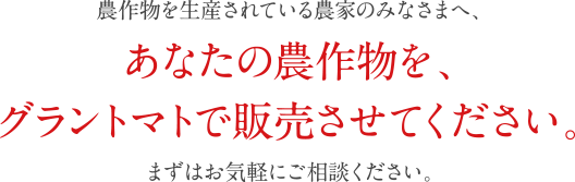 農作物を生産されている農家のみなさまへ、あなたの農作物を、グラントマトで販売させてください。まずはお気軽にご相談ください。