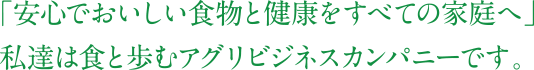 「安心でおいしい食べ物と健康をすべての家庭へ」私達は食と歩むアグリビジネスカンパニーです。